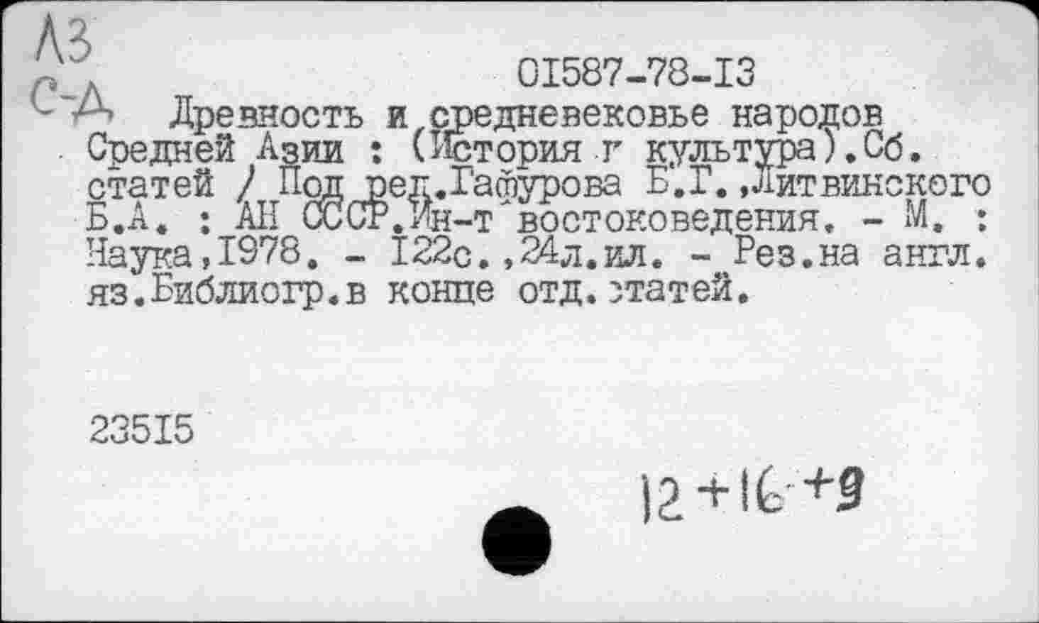 ﻿'	01587-78-13
Древность и средневековье народов Средней Азии : (История г культура).Сб. статей / Под ред.Гафурова Б.Г. Дитвинского Б.А. ; АН СССР.Ин-т'востоковедения, - М. : Наука,1978. - 122с.,24л.ил. - Рез.на англ. яз.Библиогр.в конце отд.статей.
23515